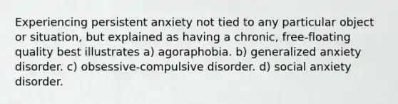 Experiencing persistent anxiety not tied to any particular object or situation, but explained as having a chronic, free-floating quality best illustrates a) agoraphobia. b) generalized anxiety disorder. c) obsessive-compulsive disorder. d) social anxiety disorder.