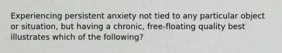 Experiencing persistent anxiety not tied to any particular object or situation, but having a chronic, free-floating quality best illustrates which of the following?