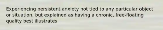 Experiencing persistent anxiety not tied to any particular object or situation, but explained as having a chronic, free-floating quality best illustrates