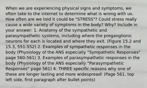 When we are experiencing physical signs and symptoms, we often take to the internet to determine what is wrong with us. How often are we told it could be "STRESS"? Could stress really cause a wide variety of symptoms in the body? Why? Include in your answer: 1. Anatomy of the sympathetic and parasympathetic systems, including where the preganglionic neurons for each is located and where they exit. (Figure 15.2 and 15.3, 551-552) 2. Examples of sympathetic responses in the body (Physiology of the ANS especially "Sympathetic Responses" page 560-561) 3. Examples of parasympathetic responses in the body (Physiology of the ANS especially "Parasympathetic Responses" page 561) 4. THREE specific reasons why one of these are longer lasting and more widespread! (Page 561, top left side, first paragraph after bullet points)