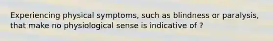 Experiencing physical symptoms, such as blindness or paralysis, that make no physiological sense is indicative of ?