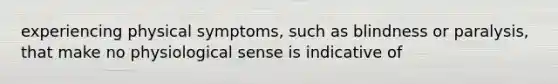 experiencing physical symptoms, such as blindness or paralysis, that make no physiological sense is indicative of