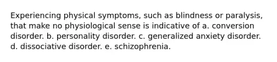 Experiencing physical symptoms, such as blindness or paralysis, that make no physiological sense is indicative of a. conversion disorder. b. personality disorder. c. generalized anxiety disorder. d. dissociative disorder. e. schizophrenia.