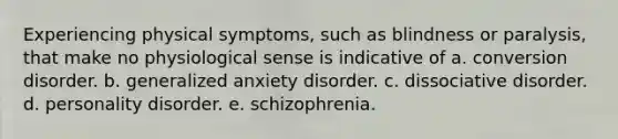 Experiencing physical symptoms, such as blindness or paralysis, that make no physiological sense is indicative of a. conversion disorder. b. generalized anxiety disorder. c. dissociative disorder. d. personality disorder. e. schizophrenia.