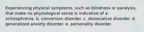 Experiencing physical symptoms, such as blindness or paralysis, that make no physiological sense is indicative of a. schizophrenia. b. conversion disorder. c. dissociative disorder. d. generalized anxiety disorder. e. personality disorder.