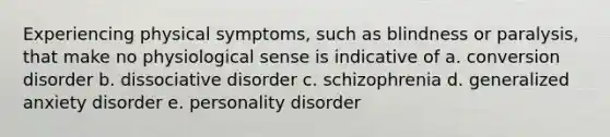 Experiencing physical symptoms, such as blindness or paralysis, that make no physiological sense is indicative of a. conversion disorder b. dissociative disorder c. schizophrenia d. generalized anxiety disorder e. personality disorder