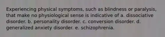 Experiencing physical symptoms, such as blindness or paralysis, that make no physiological sense is indicative of a. dissociative disorder. b. personality disorder. c. conversion disorder. d. generalized anxiety disorder. e. schizophrenia.