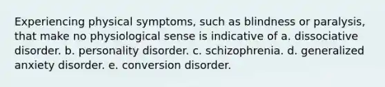 Experiencing physical symptoms, such as blindness or paralysis, that make no physiological sense is indicative of a. dissociative disorder. b. personality disorder. c. schizophrenia. d. generalized anxiety disorder. e. conversion disorder.