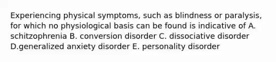 Experiencing physical symptoms, such as blindness or paralysis, for which no physiological basis can be found is indicative of A. schitzophrenia B. conversion disorder C. dissociative disorder D.generalized anxiety disorder E. personality disorder