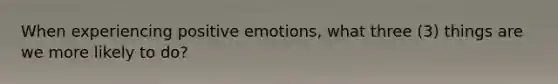 When experiencing positive emotions, what three (3) things are we more likely to do?