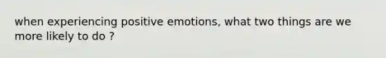 when experiencing positive emotions, what two things are we more likely to do ?