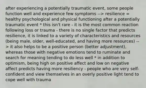 after experiencing a potentially traumatic event, some people function well and experience few symptoms --> resilience = healthy psychological and physical functioning after a potentially traumatic event * this isn't rare - it is the most common reaction following loss or trauma - there is no single factor that predicts resilience, it is linked to a variety of characteristics and resources (being male, older, well-educated, and having more resources) --> it also helps to be a positive person (better adjustment), whereas those with negative emotions tend to ruminate and search for meaning tending to do less well * in addition to optimism, being high on positive affect and low on negative affect predicts having more resiliency - people who are very self-confident and view themselves in an overly positive light tend to cope well with trauma