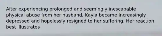 After experiencing prolonged and seemingly inescapable physical abuse from her husband, Kayla became increasingly depressed and hopelessly resigned to her suffering. Her reaction best illustrates