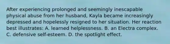 After experiencing prolonged and seemingly inescapable physical abuse from her husband, Kayla became increasingly depressed and hopelessly resigned to her situation. Her reaction best illustrates: A. learned helplessness. B. an Electra complex. C. defensive self-esteem. D. the spotlight effect.