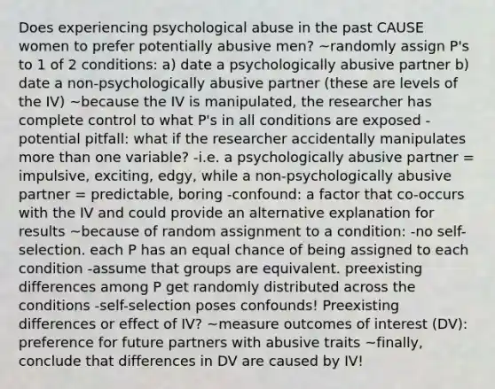 Does experiencing psychological abuse in the past CAUSE women to prefer potentially abusive men? ~randomly assign P's to 1 of 2 conditions: a) date a psychologically abusive partner b) date a non-psychologically abusive partner (these are levels of the IV) ~because the IV is manipulated, the researcher has complete control to what P's in all conditions are exposed -potential pitfall: what if the researcher accidentally manipulates more than one variable? -i.e. a psychologically abusive partner = impulsive, exciting, edgy, while a non-psychologically abusive partner = predictable, boring -confound: a factor that co-occurs with the IV and could provide an alternative explanation for results ~because of random assignment to a condition: -no self-selection. each P has an equal chance of being assigned to each condition -assume that groups are equivalent. preexisting differences among P get randomly distributed across the conditions -self-selection poses confounds! Preexisting differences or effect of IV? ~measure outcomes of interest (DV): preference for future partners with abusive traits ~finally, conclude that differences in DV are caused by IV!