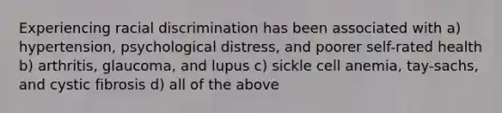 Experiencing racial discrimination has been associated with a) hypertension, psychological distress, and poorer self-rated health b) arthritis, glaucoma, and lupus c) sickle cell anemia, tay-sachs, and cystic fibrosis d) all of the above