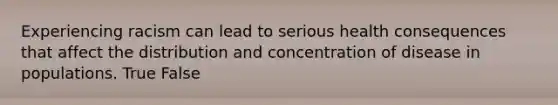 Experiencing racism can lead to serious health consequences that affect the distribution and concentration of disease in populations. True False