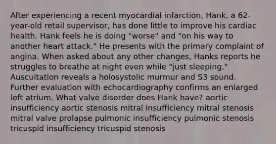 After experiencing a recent myocardial infarction, Hank, a 62-year-old retail supervisor, has done little to improve his cardiac health. Hank feels he is doing "worse" and "on his way to another heart attack." He presents with the primary complaint of angina. When asked about any other changes, Hanks reports he struggles to breathe at night even while "just sleeping." Auscultation reveals a holosystolic murmur and S3 sound. Further evaluation with echocardiography confirms an enlarged left atrium. What valve disorder does Hank have? aortic insufficiency aortic stenosis mitral insufficiency mitral stenosis mitral valve prolapse pulmonic insufficiency pulmonic stenosis tricuspid insufficiency tricuspid stenosis