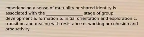 experiencing a sense of mutuality or shared identity is associated with the __________________ stage of group development a. formation b. initial orientation and exploration c. transition and dealing with resistance d. working or cohesion and productivity