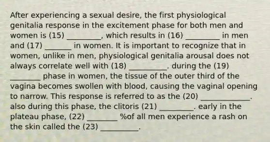 After experiencing a sexual desire, the first physiological genitalia response in the excitement phase for both men and women is (15) _________, which results in (16) _________ in men and (17) _______ in women. It is important to recognize that in women, unlike in men, physiological genitalia arousal does not always correlate well with (18) __________. during the (19) ________ phase in women, the tissue of the outer third of the vagina becomes swollen with blood, causing the vaginal opening to narrow. This response is referred to as the (20) _____________. also during this phase, the clitoris (21) _________. early in the plateau phase, (22) ________ %of all men experience a rash on the skin called the (23) __________.