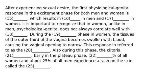 After experiencing sexual desire, the first physiological-genital response in the excitement phase for both men and women is (15)_______, which results in (16)_____ in men and (17)________ in women. It is important to recognize that in women, unlike in men, psychological-genital does not always correlate well with (18)_______. During the (19)________ phase in women, the tissues of the outer third of the vagina becomes swollen with blood, causing the vaginal opening to narrow. This response in referred to as the (20)_________. Also during this phase, the clitoris (21)_________. Early in the plateau phase, (22)________% of all women and about 25% of all men experience a rash on the skin called the (23)________.