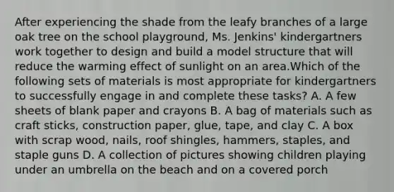 After experiencing the shade from the leafy branches of a large oak tree on the school playground, Ms. Jenkins' kindergartners work together to design and build a model structure that will reduce the warming effect of sunlight on an area.Which of the following sets of materials is most appropriate for kindergartners to successfully engage in and complete these tasks? A. A few sheets of blank paper and crayons B. A bag of materials such as craft sticks, construction paper, glue, tape, and clay C. A box with scrap wood, nails, roof shingles, hammers, staples, and staple guns D. A collection of pictures showing children playing under an umbrella on the beach and on a covered porch