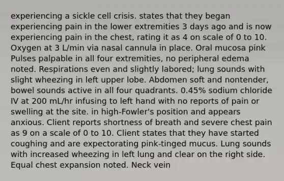 experiencing a sickle cell crisis. states that they began experiencing pain in the lower extremities 3 days ago and is now experiencing pain in the chest, rating it as 4 on scale of 0 to 10. Oxygen at 3 L/min via nasal cannula in place. Oral mucosa pink Pulses palpable in all four extremities, no peripheral edema noted. Respirations even and slightly labored; lung sounds with slight wheezing in left upper lobe. Abdomen soft and nontender, bowel sounds active in all four quadrants. 0.45% sodium chloride IV at 200 mL/hr infusing to left hand with no reports of pain or swelling at the site. in high-Fowler's position and appears anxious. Client reports shortness of breath and severe chest pain as 9 on a scale of 0 to 10. Client states that they have started coughing and are expectorating pink-tinged mucus. Lung sounds with increased wheezing in left lung and clear on the right side. Equal chest expansion noted. Neck vein