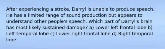 After experiencing a stroke, Darryl is unable to produce speech. He has a limited range of sound production but appears to understand other people's speech. Which part of Darryl's brain has most likely sustained damage? a) Lower left frontal lobe b) Left temporal lobe c) Lower right frontal lobe d) Right temporal lobe