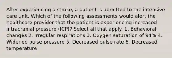 After experiencing a stroke, a patient is admitted to the intensive care unit. Which of the following assessments would alert the healthcare provider that the patient is experiencing increased intracranial pressure (ICP)? Select all that apply. 1. Behavioral changes 2. Irregular respirations 3. Oxygen saturation of 94% 4. Widened pulse pressure 5. Decreased pulse rate 6. Decreased temperature