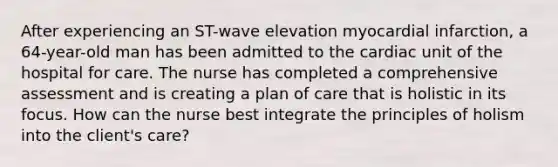 After experiencing an ST-wave elevation myocardial infarction, a 64-year-old man has been admitted to the cardiac unit of the hospital for care. The nurse has completed a comprehensive assessment and is creating a plan of care that is holistic in its focus. How can the nurse best integrate the principles of holism into the client's care?