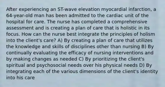 After experiencing an ST-wave elevation myocardial infarction, a 64-year-old man has been admitted to the cardiac unit of the hospital for care. The nurse has completed a comprehensive assessment and is creating a plan of care that is holistic in its focus. How can the nurse best integrate the principles of holism into the client's care? A) By creating a plan of care that utilizes the knowledge and skills of disciplines other than nursing B) By continually evaluating the efficacy of nursing interventions and by making changes as needed C) By prioritizing the client's spiritual and psychosocial needs over his physical needs D) By integrating each of the various dimensions of the client's identity into his care