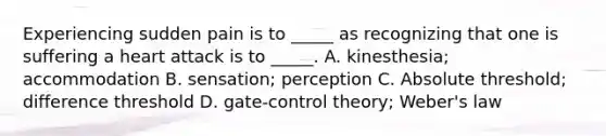 Experiencing sudden pain is to _____ as recognizing that one is suffering a heart attack is to _____. A. kinesthesia; accommodation B. sensation; perception C. Absolute threshold; difference threshold D. gate-control theory; Weber's law