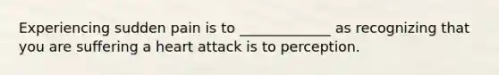 Experiencing sudden pain is to _____________ as recognizing that you are suffering a heart attack is to perception.