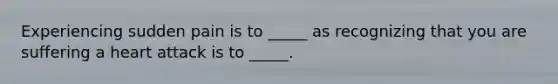 Experiencing sudden pain is to _____ as recognizing that you are suffering a heart attack is to _____.
