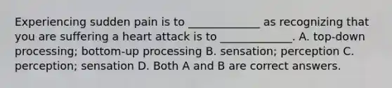 Experiencing sudden pain is to _____________ as recognizing that you are suffering a heart attack is to _____________. A. top-down processing; bottom-up processing B. sensation; perception C. perception; sensation D. Both A and B are correct answers.