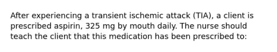 After experiencing a transient ischemic attack (TIA), a client is prescribed aspirin, 325 mg by mouth daily. The nurse should teach the client that this medication has been prescribed to: