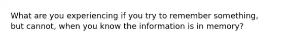 What are you experiencing if you try to remember something, but cannot, when you know the information is in memory?