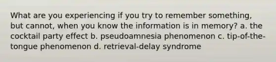 What are you experiencing if you try to remember something, but cannot, when you know the information is in memory? a. the cocktail party effect b. pseudoamnesia phenomenon c. tip-of-the-tongue phenomenon d. retrieval-delay syndrome