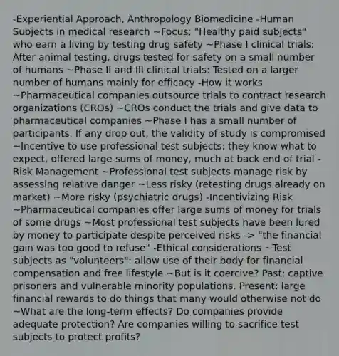 -Experiential Approach, Anthropology Biomedicine -Human Subjects in medical research ~Focus: "Healthy paid subjects" who earn a living by testing drug safety ~Phase I clinical trials: After animal testing, drugs tested for safety on a small number of humans ~Phase II and III clinical trials: Tested on a larger number of humans mainly for efficacy -How it works ~Pharmaceutical companies outsource trials to contract research organizations (CROs) ~CROs conduct the trials and give data to pharmaceutical companies ~Phase I has a small number of participants. If any drop out, the validity of study is compromised ~Incentive to use professional test subjects: they know what to expect, offered large sums of money, much at back end of trial -Risk Management ~Professional test subjects manage risk by assessing relative danger ~Less risky (retesting drugs already on market) ~More risky (psychiatric drugs) -Incentivizing Risk ~Pharmaceutical companies offer large sums of money for trials of some drugs ~Most professional test subjects have been lured by money to participate despite perceived risks -> "the financial gain was too good to refuse" -Ethical considerations ~Test subjects as "volunteers": allow use of their body for financial compensation and free lifestyle ~But is it coercive? Past: captive prisoners and vulnerable minority populations. Present: large financial rewards to do things that many would otherwise not do ~What are the long-term effects? Do companies provide adequate protection? Are companies willing to sacrifice test subjects to protect profits?