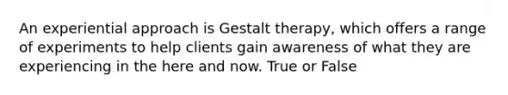 An experiential approach is Gestalt therapy, which offers a range of experiments to help clients gain awareness of what they are experiencing in the here and now.​ True or False