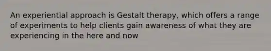 An experiential approach is Gestalt therapy, which offers a range of experiments to help clients gain awareness of what they are experiencing in the here and now