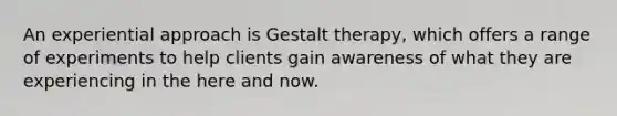 An experiential approach is Gestalt therapy, which offers a range of experiments to help clients gain awareness of what they are experiencing in the here and now.