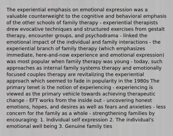 The experiential emphasis on emotional expression was a valuable counterweight to the cognitive and behavioral emphasis of the other schools of family therapy - experiential therapists drew evocative techniques and structured exercises from gestalt therapy, encounter groups, and psychodrama - linked the emotional impact of the individual and family interactions - the experiential branch of family therapy (which emphasizes immediate, here-and-now experience and emotional expression) was most popular when family therapy was young - today, such approaches as internal family systems therapy and emotionally focused couples therapy are revitalizing the experiential approach which seemed to fade in popularity in the 1980s The primary tenet is the notion of experiencing - experiencing is viewed as the primary vehicle towards achieving therapeutic change - EFT works from the inside out - uncovering honest emotions, hopes, and desires as well as fears and anxieties - less concern for the family as a whole - strengthening families by encouraging: 1. Individual self expression 2. The individual's emotional well being 3. Genuine family ties