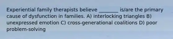 Experiential family therapists believe ________ is/are the primary cause of dysfunction in families. A) interlocking triangles B) unexpressed emotion C) cross-generational coalitions D) poor problem-solving