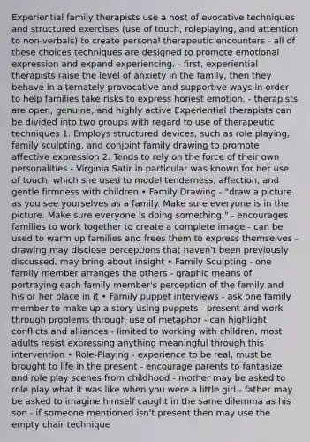 Experiential family therapists use a host of evocative techniques and structured exercises (use of touch, roleplaying, and attention to non-verbals) to create personal therapeutic encounters - all of these choices techniques are designed to promote emotional expression and expand experiencing. - first, experiential therapists raise the level of anxiety in the family, then they behave in alternately provocative and supportive ways in order to help families take risks to express honest emotion. - therapists are open, genuine, and highly active Experiential therapists can be divided into two groups with regard to use of therapeutic techniques 1. Employs structured devices, such as role playing, family sculpting, and conjoint family drawing to promote affective expression 2. Tends to rely on the force of their own personalities - Virginia Satir in particular was known for her use of touch, which she used to model tenderness, affection, and gentle firmness with children • Family Drawing - "draw a picture as you see yourselves as a family. Make sure everyone is in the picture. Make sure everyone is doing something." - encourages families to work together to create a complete image - can be used to warm up families and frees them to express themselves - drawing may disclose perceptions that haven't been previously discussed, may bring about insight • Family Sculpting - one family member arranges the others - graphic means of portraying each family member's perception of the family and his or her place in it • Family puppet interviews - ask one family member to make up a story using puppets - present and work through problems through use of metaphor - can highlight conflicts and alliances - limited to working with children, most adults resist expressing anything meaningful through this intervention • Role-Playing - experience to be real, must be brought to life in the present - encourage parents to fantasize and role play scenes from childhood - mother may be asked to role play what it was like when you were a little girl - father may be asked to imagine himself caught in the same dilemma as his son - if someone mentioned isn't present then may use the empty chair technique