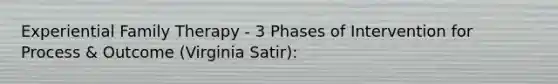 Experiential Family Therapy - 3 Phases of Intervention for Process & Outcome (Virginia Satir):