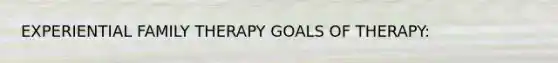 EXPERIENTIAL FAMILY THERAPY GOALS OF THERAPY: