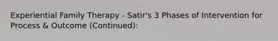 Experiential Family Therapy - Satir's 3 Phases of Intervention for Process & Outcome (Continued):