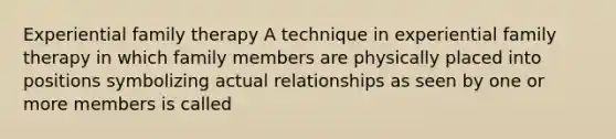 Experiential family therapy A technique in experiential family therapy in which family members are physically placed into positions symbolizing actual relationships as seen by one or more members is called