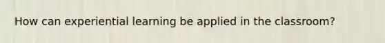 How can experiential learning be applied in the classroom?
